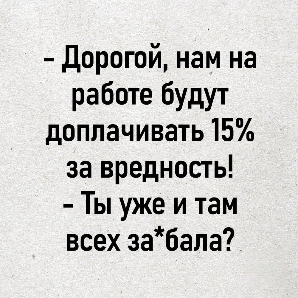 Дорогой нам на работе будут доплачивать 15 за вредность Ты уже и там всех забала