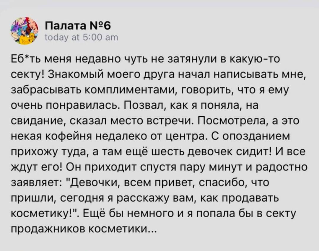 Палата 6 Ебть меня недавно чуть не затянули в какую то секту Знакомый моего друга начал написывать мне забрасывать комплиментами говорить что я ему очень понравилась Позвал как я поняла на свидание сказал место встречи Посмотрела а это некая кофейня недалеко от центра С опозданием прихожу туда а там ещё шесть девочек сидит И все ждут его Он приходит спустя пару минут и радостно заявляет Девочки вс