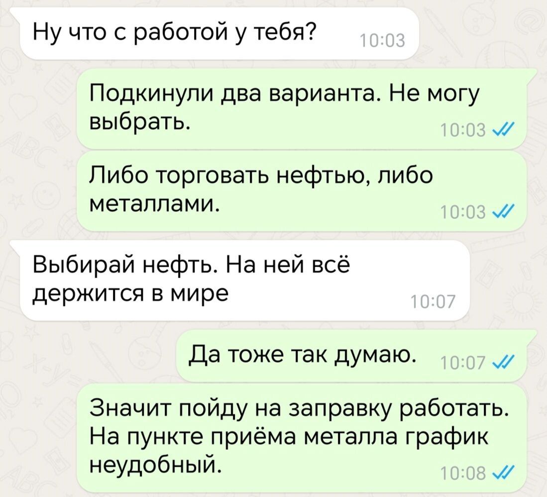 Ну что с работой у тебя Подкинули два варианта Не могу выбрать м Либо торговать нефтью либо металлами м Выбирай нефть На ней всё держится в мире Да тоже так думаю м Значит пойду на заправку работать На пункте приёма металла график неудобный м