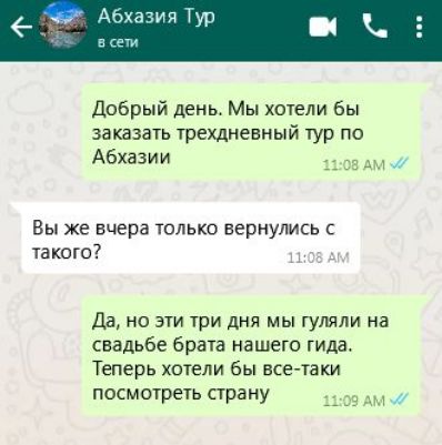 Добрый день Мы хотели бы заказать трехдневный тур по Абхазии 1108 АМ Вы же вчера только вернулись с такого 108 А Да но эти три дня мы гуляли на свадьбе брата нашего гида Теперь хотели бы все таки посмотреть страну 1109 АМ