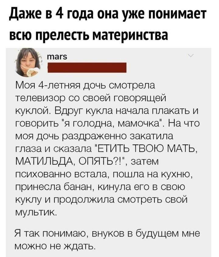 Даже в 4 года она уже понимает всю прелесть материнства таг5 ННННННННННИ Моя 4 летняя дочь смотрела телевизор со своей говорящей куклой Вдруг кукла начала плакать и говорить я голодна мамочка На что моя дочь раздраженно закатила глаза и сказала ЕТИТЬ ТВОЮ МАТЬ МАТИЛЬДА ОПЯТЬ затем психованно встала пошла на кухню принесла банан кинула его в свою куклу и продолжила смотреть свой мультик Я так поним