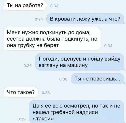 Ты на работе В кровати лежу уже а что Меня нужно подкинуть до дома сестра должна была подкинуть но она трубку не берет Погоди оденусь и пойду выйду взгляну на машину Ты не поверишь Что такое Да я ее всю осмотрел но так и не нашел гребаной надписи такси