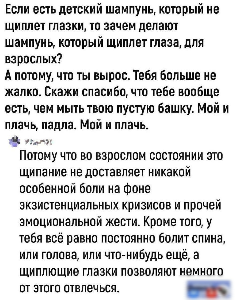 Если есть детский шампунь который не щиплет глазки то зачем делают шампунь который щиплет глаза для взрослых А потому что ты вырос Тебя больше не жалко Скажи спасибо что тебе вообще есть чем мыть твою пустую башку Мой и плачь падла Мой и плачь утоло Потому что во взрослом состоянии это щипание не доставляет никакой особенной боли на фоне экзистенциальных кризисов и прочей эмоциональной жести Кроме