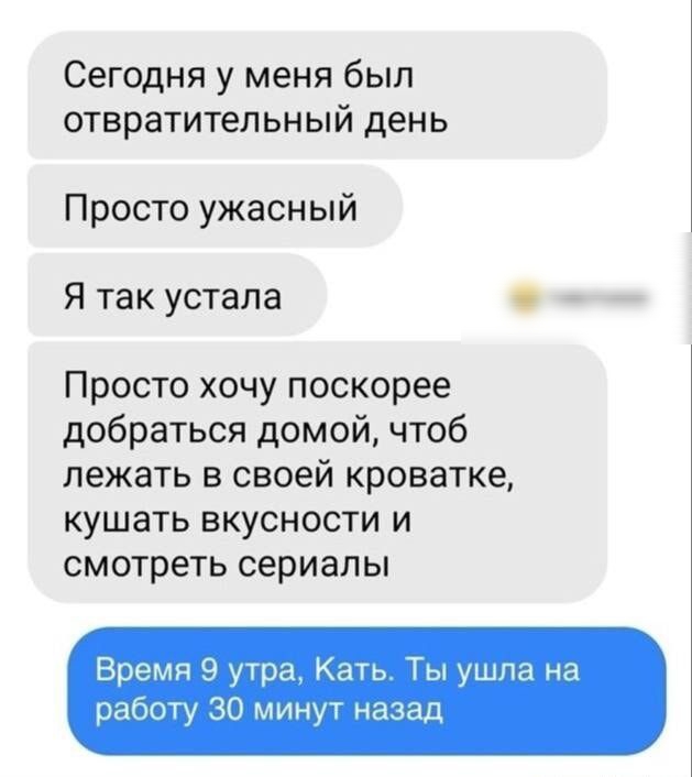 Сегодня у меня был отвратительный день Просто ужасный Я так устала Просто хочу поскорее добраться домой чтоб лежать в своей кроватке кушать вкусности и смотреть сериалы Время 9 утра Кать Ты ушла на работу 30 минут назад