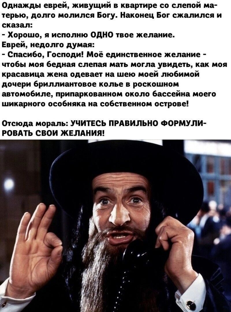 Однажды еврей живущий в квартире со слепой ма терью долго молился Богу Наконец Бог сжалился и сказал Хорошо я исполню ОДНО твое желание Еврей недолго думая Спасибо Господи Моё единственное желание чтобы моя бедная слепая мать могла увидеть как моя красавица жена одевает на шею моей любимой дочери бриллиантовое колье в роскошном автомобиле припаркованном около бассейна моего шикарного особняка на с