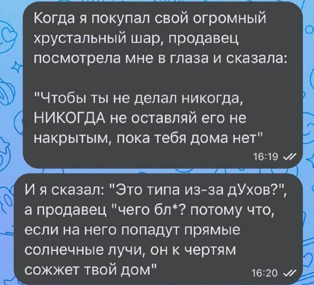 Когда я покупал свой огромный хрустальный шар продавец посмотрела мне в глаза и сказала Чтобы ты не делал никогда НИКОГДА не оставляй его не накрытым пока тебя дома нет 1619 И я сказал Это типа из за дУхов а продавец чего бл потому что если на него попадут прямые солнечные лучи он к чертям сожжет твой дом 1620