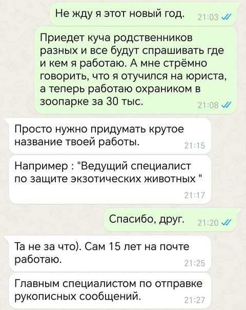 Не жду я этот новый год 03 Приедет куча родственников разных и все будут спрашивать где икем я работаю А мне стрёмно говорить что я отучился на юриста а теперь работаю охраником в зоопарке за 30 тыс мМ Просто нужно придумать крутое название твоей работы Например Ведущий специалист по защите экзотических животных Спасибо друг м Та не за что Сам 15 лет на почте работаю Главным специалистом по отправ