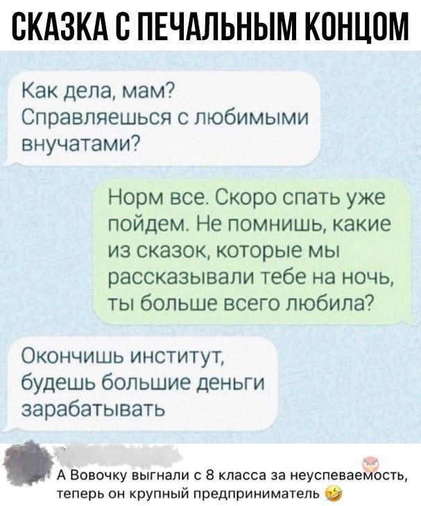 СКАЗКА С ПЕЧАЛЬНЫМ КОНЦОМ Как дела мам Справляешься с любимыми внучатами Норм все Скоро спать уже пойдем Не помнишь какие из сказок которые мы рассказывали тебе на ночь ты больше всего любила Окончишь институт будешь большие деньги зарабатывать А Вовочку выгнали с 8 класса за неуспеваемость теперь он крупный предприниматель 2