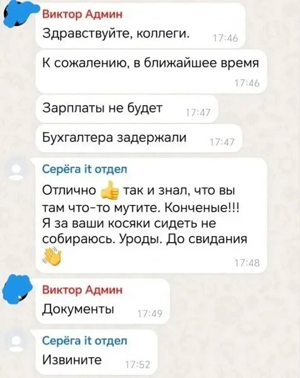 Виктор Админ Здравствуйте коллеги К сожалению в ближайшее время Зарплаты не будет Бухгалтера задержали Серёга отдел Отлично так и знал что вы там что то мутите Конченые Я за ваши косяки сидеть не собираюсь Уроды До свидания Ъ Виктор Админ Документы Серёга отдел Извините