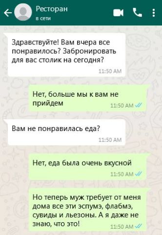 Здравствуйте Вам вчера все понравилось Забронировать для вас столик на сегодня Нет больше мы к вам не прийдем 1150 АМ Вам не понравилась еда Нет еда была очень вкусной 1150 АМ Но теперь муж требует от меня дома все эти эспумэ флабмзэ сувиды и льезоны А я даже не знаю что это яН5О АМ