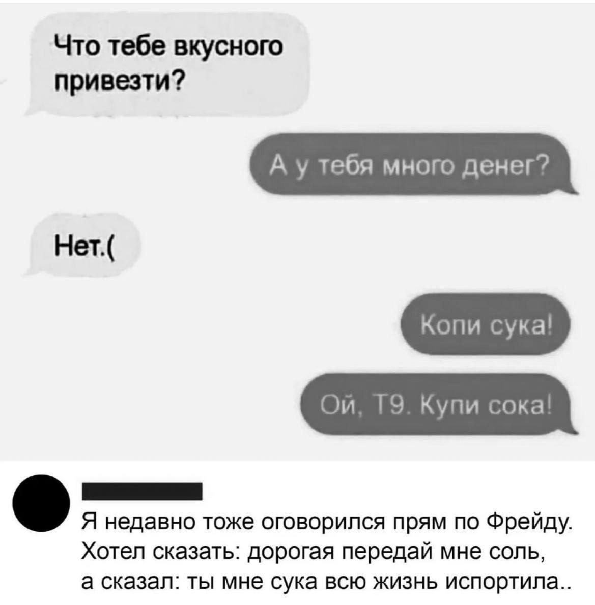 Что тебе вкусного привезти А уу тебя много дене Нет Копи сука й 1 пи сока ннн Я недавно тоже оговорился прям по Фрейду Хотел сказать дорогая передай мне соль а сказал ты мне сука всю жизнь испортила