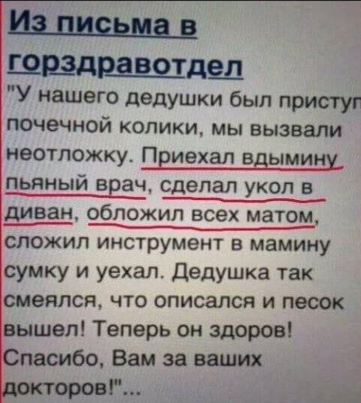 Из письма в горздравотдел У нашего дедушки был пристуг почечной колики мы вызвали неотложку Приехал вдымину пьяный врач сделал укол в уеа диван обложил всех матом сложил инструмент в мамину сумку и уехал Дедушка так смеялся что описался и песок вышел Теперь он здоров пасибо Вам за ваших