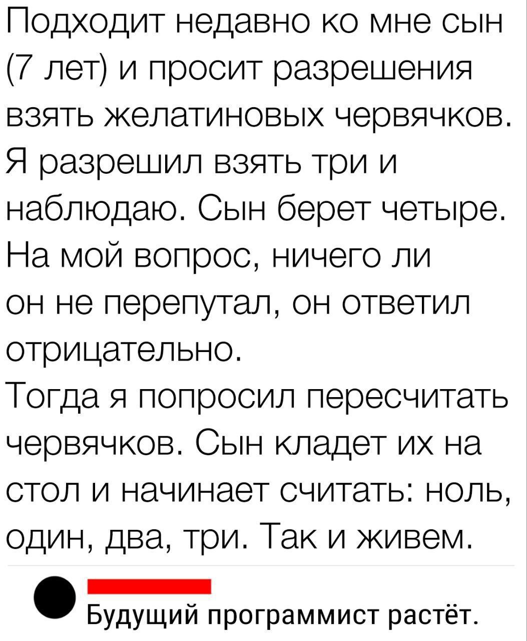 Подходит недавно ко мне сын 7 лет и просит разрешения взять желатиновых червячков Я разрешил взять три и наблюдаю Сын берет четьыре На мой вопрос ничего ли он не перепутал он ответил отрицательно Тогда я попросил пересчитать червячков Сын кладет их на стол и начинает считать ноль один два три Так и живем нннннннннн Будущий программист растёт