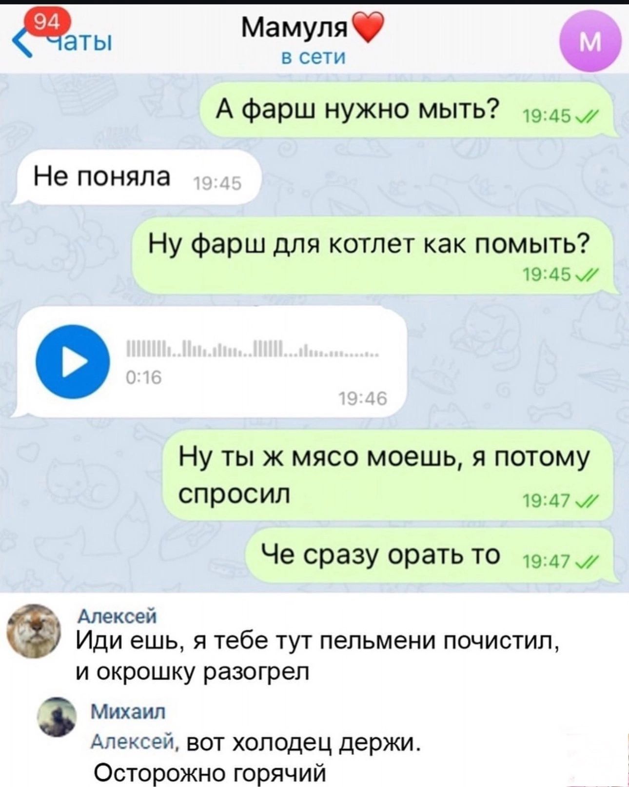 а та Мамуля Ф всети А фарш нужно мыть э457 Не поняла Ну фарш для котлет как помыть 1945 Ну ты ж мясо моешь я потому спросил 1947 Че сразу орать то _ 1947 Алексей Иди ешь я тебе тут пельмени почистил и окрошку разогрел Михаил Алексей вот холодец держи Осторожно горячий
