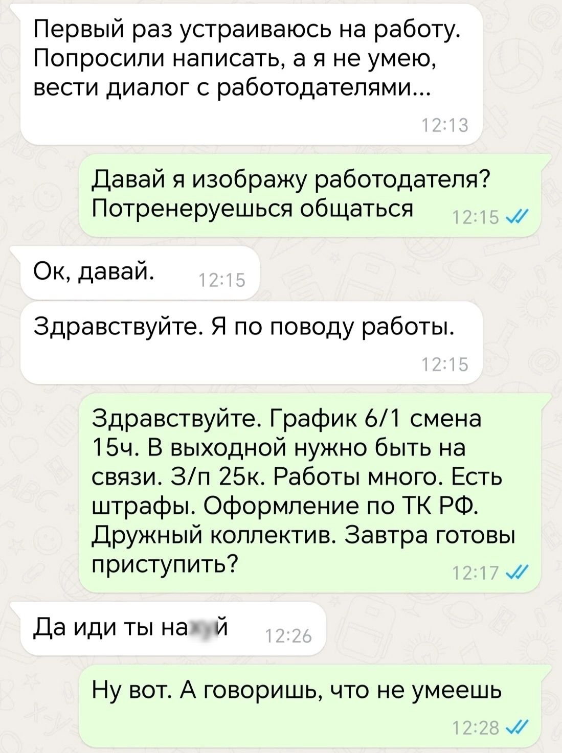 Первый раз устраиваюсь на работу Попросили написать а я не умею вести диалог с работодателями Давай я изображу работодателя Потренеруешься общаться м Ок давай Здравствуйте Я по поводу работы Здравствуйте График 61 смена 15ч В выходной нужно быть на связи Зп 25к Работы много Есть штрафы Оформление по ТК РФ Дружный коллектив Завтра готовы приступить м Да иди ты нажуй Ну вот А говоришь что не умеешь 
