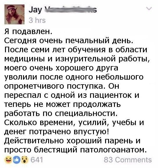 ау МЕ ж и5 Я подавлен Сегодня очень печальный день После семи лет обучения в области медицины и изнурительной работы моего очень хорошего друга уволили после одного небольшого опрометчивого поступка Он переспал с одной из пациенток и теперь не может продолжать работать по специальности Сколько времени усилий учебы и денег потрачено впустую Действительно хороший парень и просто блестящий патологоан