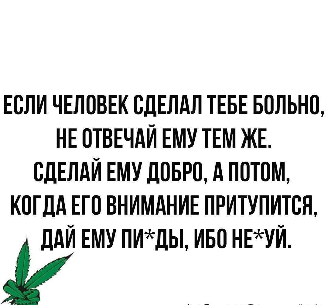 ЕСЛИ ЧЕЛОВЕК СДЕЛАЛ ТЕБЕ БОЛЬНО НЕ ОТВЕЧАЙ ЕМУ ТЕМ ЖЕ СДЕЛАЙ ЕМУ ДОБРО А ПОТОМ КОГДА ЕГО ВНИМАНИЕ ПРИТУПИТСЯ ДАЙ ЕМУ ПИХДЫ ИБО НЕУЙ