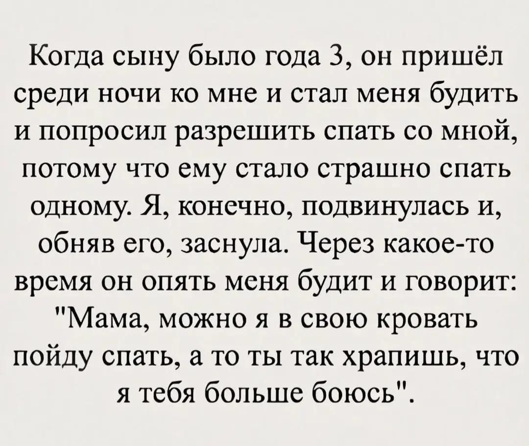 Когда сыну было года 3 он пришёл среди ночи ко мне и стал меня буДИТЬ и попросил разрешить спать со МНОй потому что ему стало страшно спать одному Я конечно подвинулась и обняв его заснула Через какое то время он опять меня буДИТ и говорит Мама можно я в свою кровать пойду спать а то ты так храпишь что я тебя больше боюсь