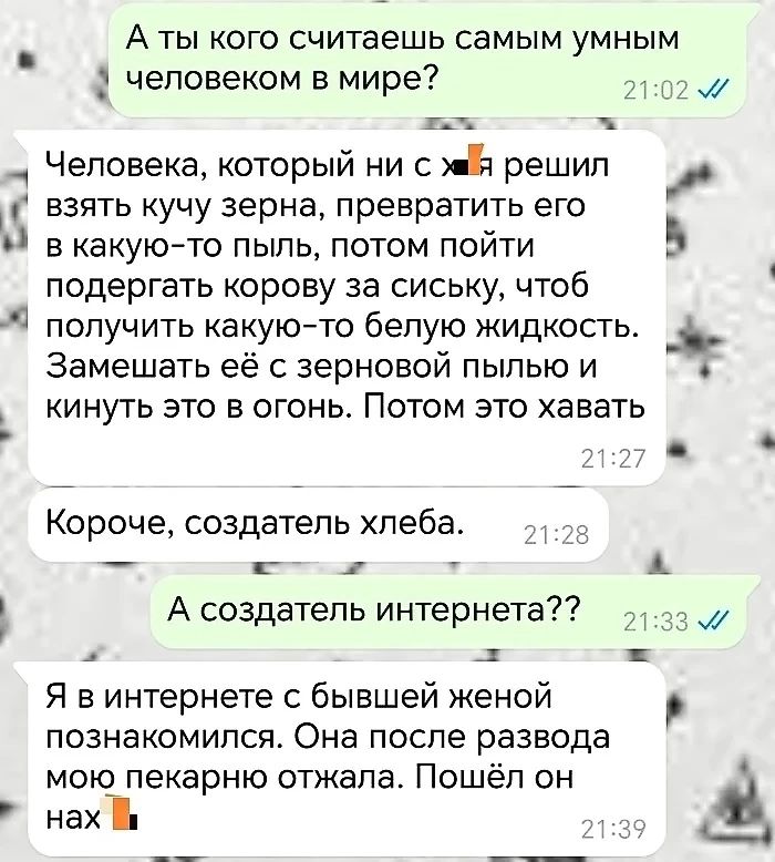 А ты кого считаешь самым умным человеком в мире З ж ва Человека который ни с мй решил взять кучу зерна превратить его ы в какую то пыль потом пойти ы подергать корову за сиську чтоб получить какую то белую жидкость рч Замешать её с зерновой пылью и кинуть это в огонь Потом это хавать Короче создатель хлеба 8 ы А создатель интернета 133 ы Я винтернете с бывшей женой познакомился Она после развода м