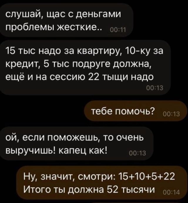 слушай щас с деньгами проблемы жесткие 15 тыс надо за квартиру 10 ку за кредит 5 тыс подруге должна ещё и на сессию 22 тыщи надо тебе помочь 013 ой если поможешь то очень выручишь капец как Ну значит смотри 1510522 Итого ты должна 52 тысячИ о014