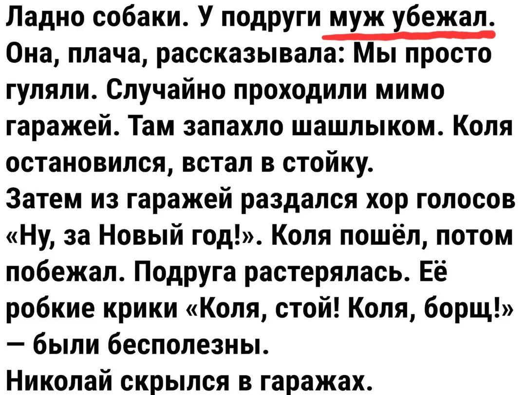 Ладно собаки У подруги муж хбежап Она плача рассказывала Мы просто гуляли Случайно проходили мимо гаражей Там запахло шашлыком Коля остановился встал в стойку Затем из гаражей раздался хор голосов Ну за Новый год Коля пошёл потом побежал Подруга растерялась Её робкие крики Коля стой Коля борщ были бесполезны Николай скрылся в гаражах