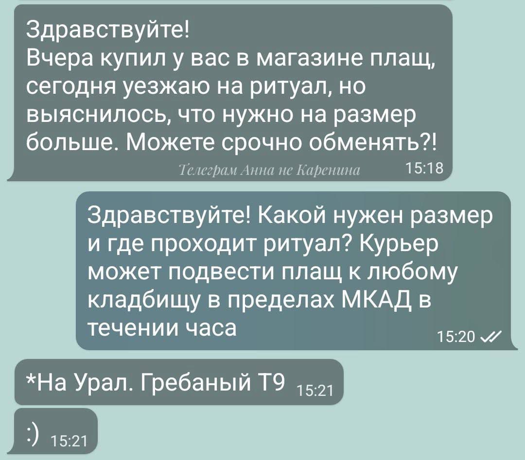 Здравствуйте ВЧЕРЕ купил у вас в магазине плащ сегодня уезжаю на ритуал но выяснилось что нужно на размер больше Можете срочно обменять Телеграм Анна нс Каренина _ 1518 Здравствуйте Какой нужен размер и где проходит ритуал Курьер может подвести плащ к любому кладбищу в пределах МКАД в течении часа На Урал Гребаный Т9 521 1520