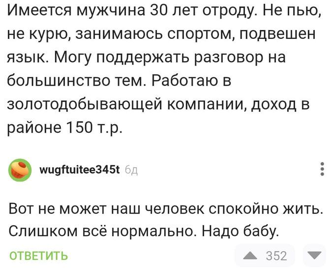 Имеется мужчина 30 лет отроду Не пью не курю занимаюсь спортом подвешен язык Могу поддержать разговор на большинство тем Работаю в золотодобывающей компании доход в районе 150 тр мидНийее3455 Вот не может наш человек спокойно жить Слишком всё нормально Надо бабу ОТВЕТИТЬ