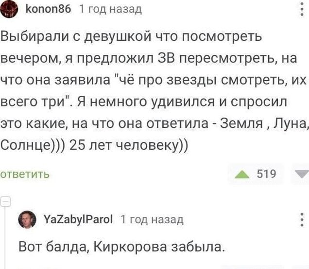 копоп86 1 год назад Выбирали с девушкой что посмотреть вечером я предложил ЗВ пересмотреть на что она заявила чё про звезды смотреть их всего три Я немного удивился и спросил это какие на что она ответила Земля Луна Солнце 25 лет человеку ответить 519 м уагаБуРаго 1 год назад Вот балда Киркорова забыла