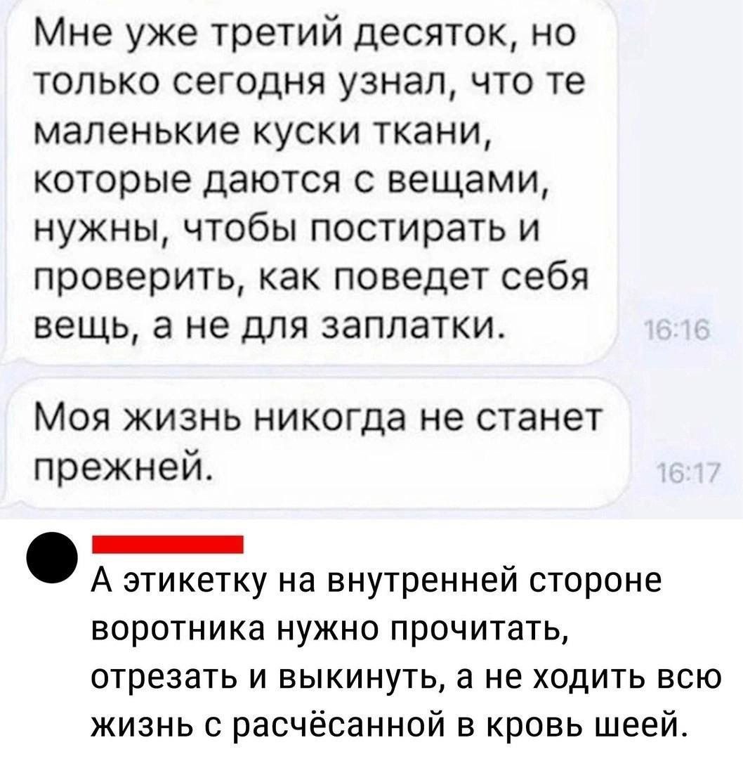 Мне уже третий десяток но только сегодня узнал что те маленькие куски ткани которые даются с вещами нужны чтобы постирать и проверить как поведет себя вещь а не для заплатки Моя жизнь никогда не станет прежней ЗЕНЕ А этикетку на внутренней стороне воротника нужно прочитать отрезать и выкинуть а не ходить всю жизнь с расчёсанной в кровь шеей