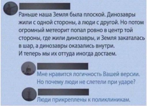Раньше наша Земля была плоской Динозавры жили с одной стороны а люди с другой Но потом огромный метеорит попал ровно в центр той стороны где жили динозавры и Земля закаталась вшар а динозавры оказались внутри Итеперь мы их оттуда иногда достаем Мне нравится логичность Вашей версии Но почему люди не слетели при ударе лт Люди прикреплены к поликлиникам