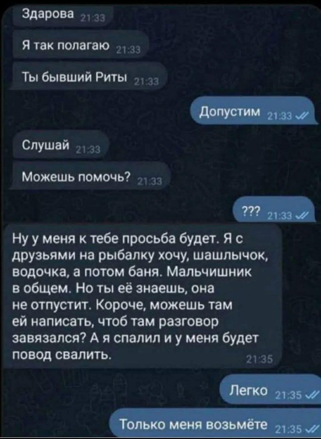 Здарова 1 Я так полагаю 1 Ты бывший Риты 13 Слушай 1а Можешь помочь за Нуу меня к тебе просьба будет Я с друзьями на рыбалку хочу шашлычок водочка а потом баня Мальчишник в общем Но ты её знаешь она не отпустит Короче можешь там ей написать чтоб там разговор завязался А я спалил и у меня будет повод свалить 21235 ле эы ы енеНеЗнее
