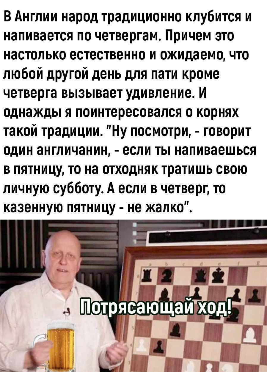 В Англии народ традиционно клубится и напивается по четвергам Причем это настолько естественно и ожидаемо что любой другой день для пати кроме четверга вызывает удивление И однажды я поинтересовался о корнях такой традиции Ну посмотри говорит один англичанин если ты напиваешься в пятницу то на отходняк тратишь свою личную субботу А если в четверг то казенную пятницу не жалко