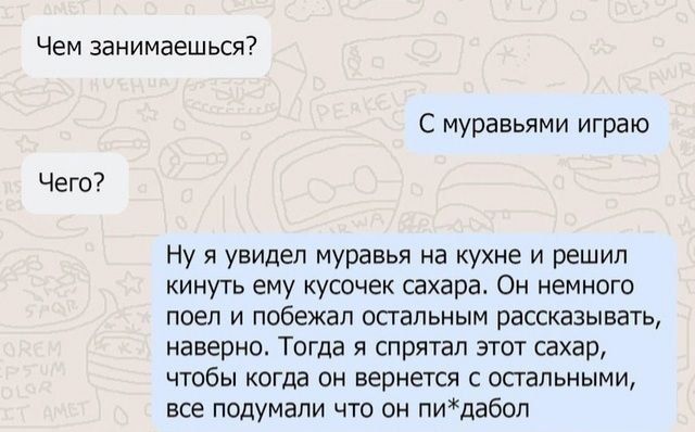 Чем занимаешься Чего С муравьями играю Нуя увидел муравья на кухне и решил кинуть ему кусочек сахара Он немного поел и побежал остальным рассказывать наверно Тогда я спрятал этот сахар чтобы когда он вернется с остальными все подумали что он пидабол