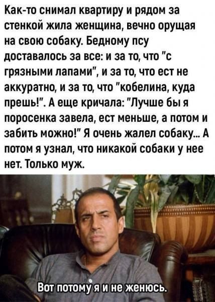 Как то снимал квартиру и рядом за стенкой жила женщина вечно орущая на свою собаку Бедному псу доставалось за все и за то что с грязными лапами и за то что ест не аккуратно и за то что кобелина куда прешь А еще кричала Лучше бы я поросенка завела ест меньше а потом и забить можно Я очень жалел собаку А потом я узнал что никакой собаки у нее нет Только муж Вот потомуя ине женюсь