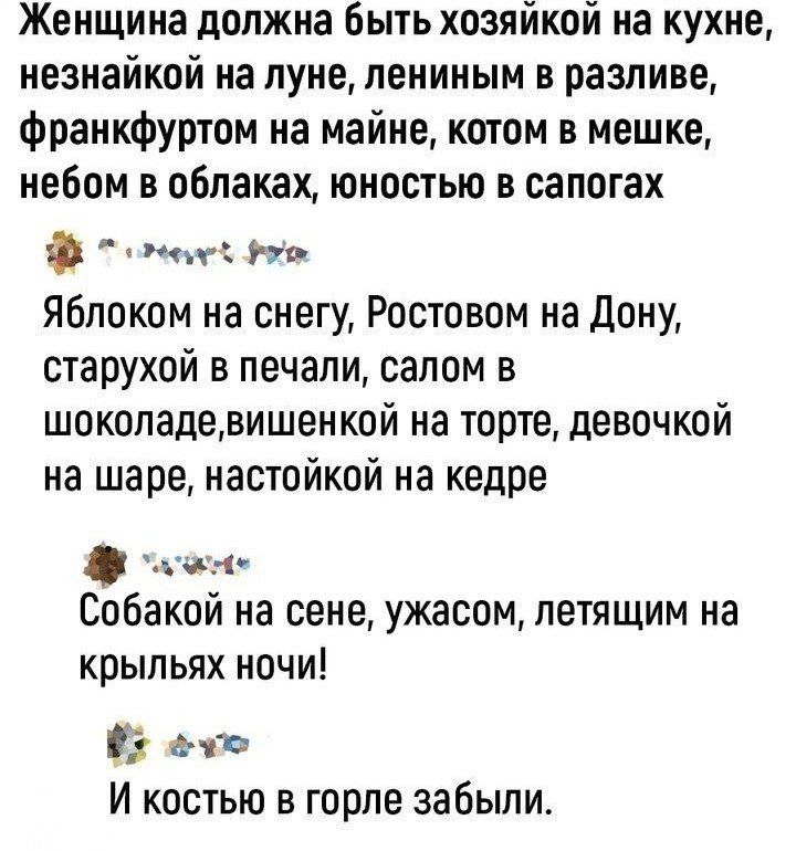 Женщина должна быть хозяйкой на кухне незнайкой на луне лениным в разливе франкфуртом на майне котом в мешке небом в облаках юностью в сапогах ооеныу о Яблоком на снегу Ростовом на Дону старухой в печали салом в шоколадевишенкой на торте девочкой на шаре настойкой на кедре он Собакой на сене ужасом летящим на крыльях ночи Ё ето И костью в горле забыли