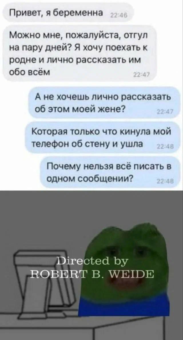 Привет я беременна Можно мне пожалуйста отгул на пару дней Я хочу поехать к родне и лично рассказать им обо всём А не хочешь лично рассказать об этом моей жене Которая только что кинула мой телефон об стену и ушла Почему нельзя всё писать в одном сообщении РЭше ВОВНЕЛ