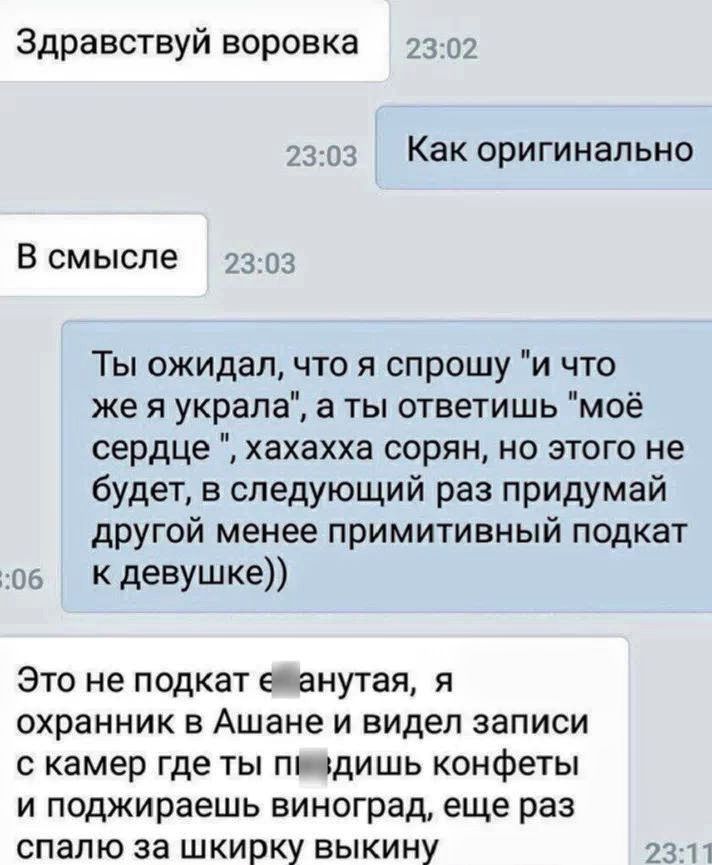 Здравствуй воровка 2302 230з Как оригинально В смысле 2303 Ты ожидал что я спрошу и что же я украла а ты ответишь моё сердце хахахха сорян но этого не будет в следующий раз придумай другой менее примитивный подкат о6 _ К девушке Это не подкат ейанутая я охранник в Ашанеи видел записи с камер где ты пиздишь конфетьч и поджираешь виноград еще раз спалю за шкирку выкину