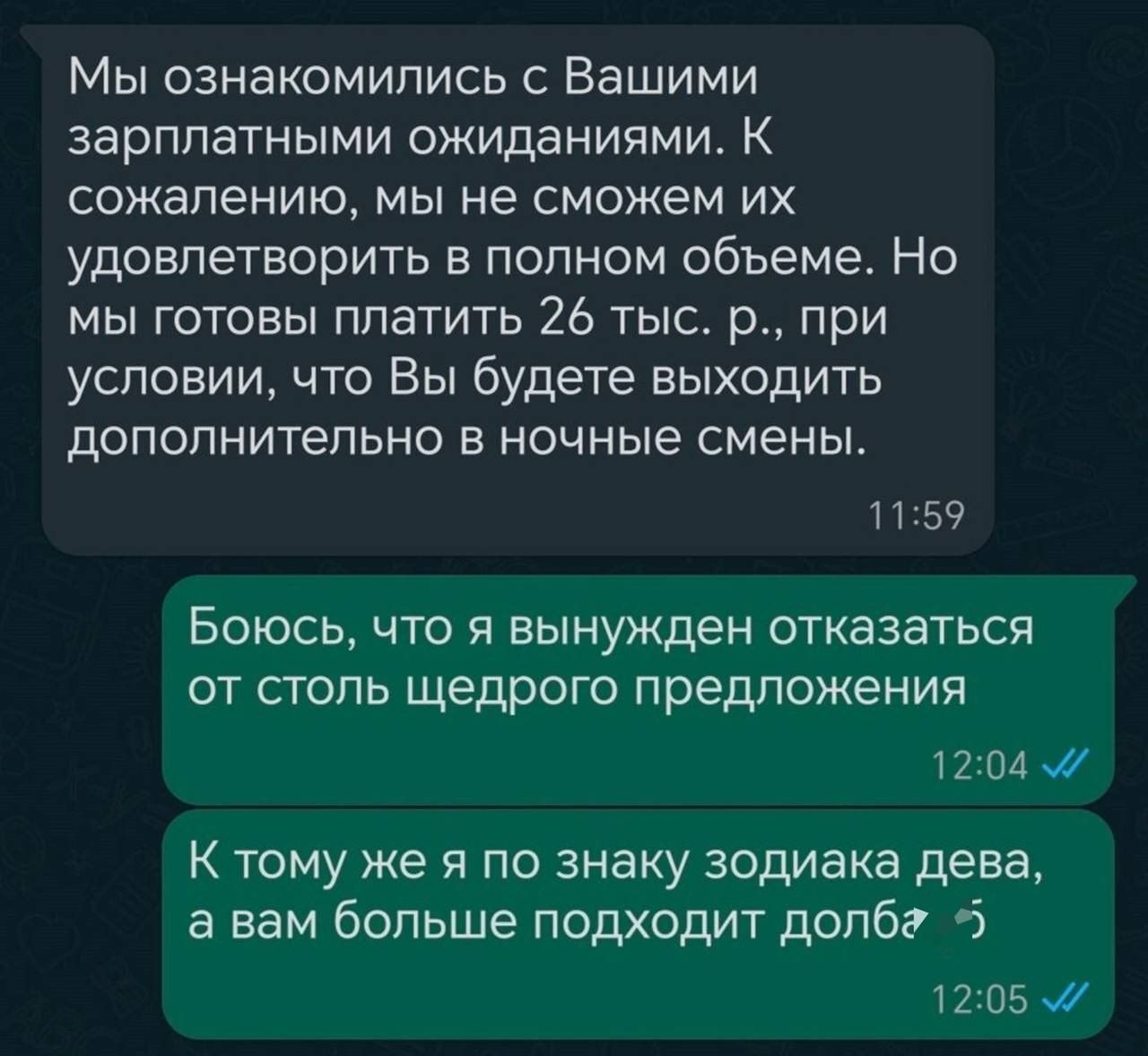 Мы ознакомились с Вашими зарплатными ожиданиями К сожалению мы не сможем их удовлетворить в полном объеме Но мы готовы платить 26 тыс р при условии что Вы будете выходить дополнительно в ночные смены 1159 Боюсь что я вынужден отказаться от столь щедрого предложения 1204 м К тому же я по знаку зодиака дева а вам больше подходит долбг 5 1205