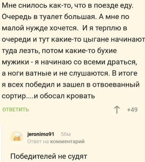 Мне снилось как то что в поезде еду Очередь в туалет большая А мне по малой нужде хочется И я терплю в очереди и тут какие то цыгане начинают туда лезть потом какие то бухие мужики я начинаю со всеми драться а ноги ватные и не слушаются В итоге я всех победил и зашел в отвоеванный сортири обосал кровать ОТВЕТИТЬ Т 49 егопёто91 Ответ на комментарий Победителей не судят