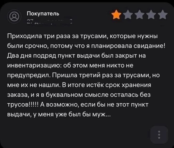 6 Покупатель ЖКЖИй Й Приходила три раза за трусами которые нужны были срочно потому что я планировала свидание Два дня подряд пункт выдачи был закрыт на инвентаризацию об этом меня никто не предупредил Пришла третий раз за трусами но мне их не нашли В итоге истёк срок хранения заказа и я в буквальном смысле осталась без выдачи у меня уже был бы муж