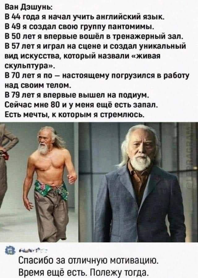 Ван Дэшунь В 44 года я начал учить английский язык В 49 я создал свою группу пантомимы В 50 лет я впервые вошёл в тренажерный зал В 57 лет я играл на сцене и создал уникальный вид искусства который назвали живая скульптура В 70 лет я по настоящему погрузился в работу над своим телом В 79 лет я впервые вышел на подиум Сейчас мне 80 и у меня ещё есть запал Есть мечты к которым я стремлюсь Спасибо за