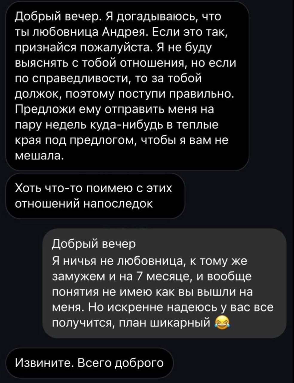 Добрый вечер Я догадываюсь что ты любовница Андрея Если это так признайся пожалуйста Я не буду выяснять с тобой отношения но если по справедливости то за тобой должок поэтому поступи правильно Предложи ему отправить меня на пару недель куда нибудь в теплые края под предлогом чтобы я вам не мешала Хоть что то поимею с этих отношений напоследок Добрый вечер Я ничья не любовница к тому же замужем и н