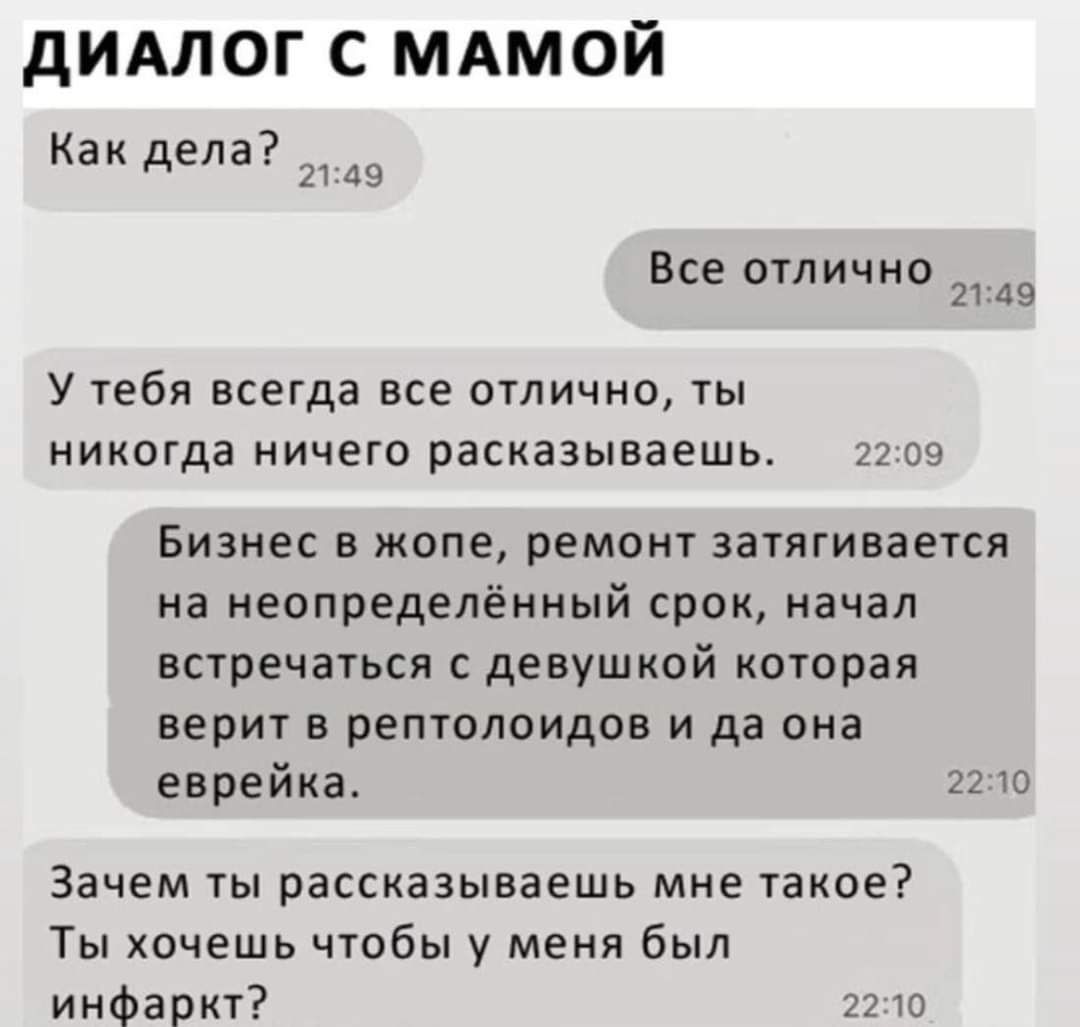 ДИАЛОГ С МАМОЙ Как дела 45 Все отлично 45 У тебя всегда все отлично ты никогда ничего расказываешь 2209 Бизнес в жопе ремонт затягивается на неопределённый срок начал встречаться с дЕВуШКОй которая верит в рептолоидов и да она еврейка 2210 Зачем ты рассказываешь мне такое Ты хочешь чтобы у меня был инфаркт 2210