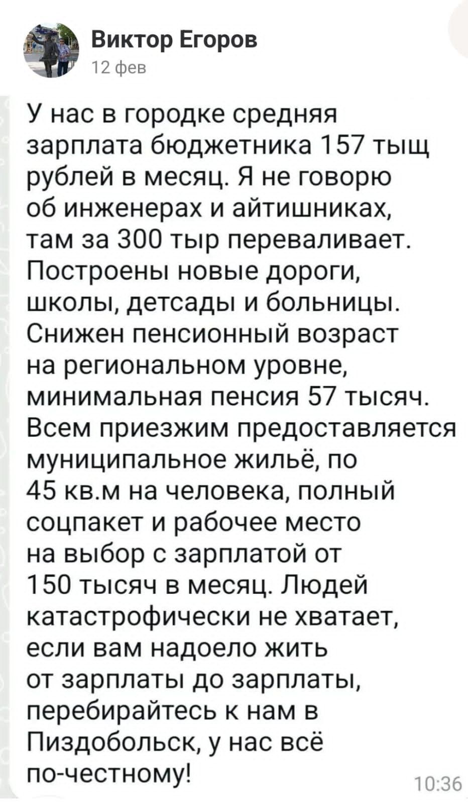 Виктор Егоров 12 фев У нас в городке средняя зарплата бюджетника 157 тыщ рублей в месяц Я не говорю об инженерах и айтишниках там за 300 тыр переваливает Построены новые дороги школы детсады и больницы Снижен пенсионный возраст на региональном уровне минимальная пенсия 57 тысяч Всем приезжим предоставляется муниципальное жильё по 45 квм на человека полный соцпакет и рабочее место на выбор с зарпла