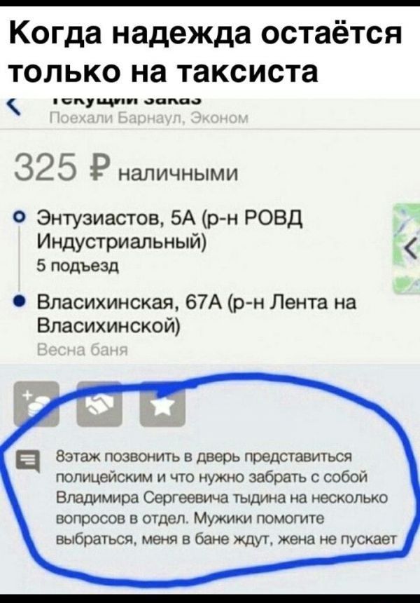 Когда надежда остаётся только на таксиста 1олущит зопоо 32 5 Р наличными Энтузиастов 5А р н РОВД Индустриальный 5 подъезд Власихинская 67А р н Лента на Власихинской ц Зэтаж позвонить в дверь представиться полицейским и что нужно забрать с собой Владимира Сергеевича тыдина на несколько вопросов в отдел Мужики помогите выбраться меня в бане ждут жена не пускает