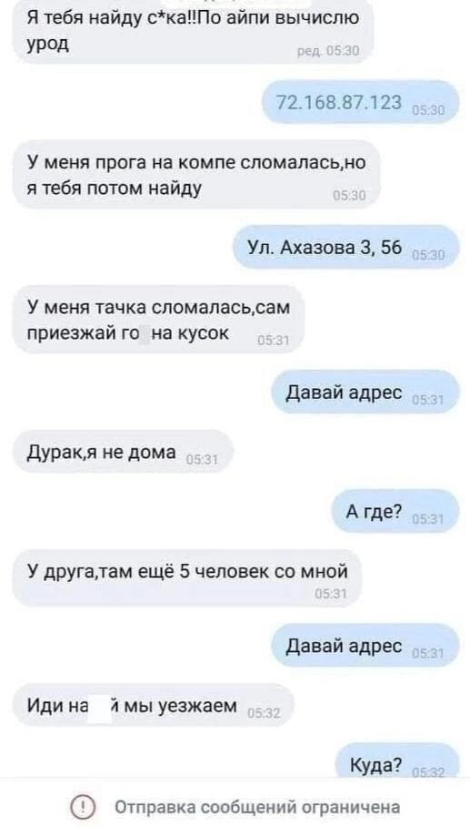 Я тебя найду скаПо айпи вычислю урод 7216887123 оз У меня прога на компе сломаласьно я тебя потом найду Ул Ахазова 3 56 _ У меня тачка сломаласьсам приезжай го на кусок Давай адрес Дуракля не дома Атде У другалтам ещё 5 человек со мной Давай адрес Иди на я мы уезжаем Куда отправка сообщений ограничена