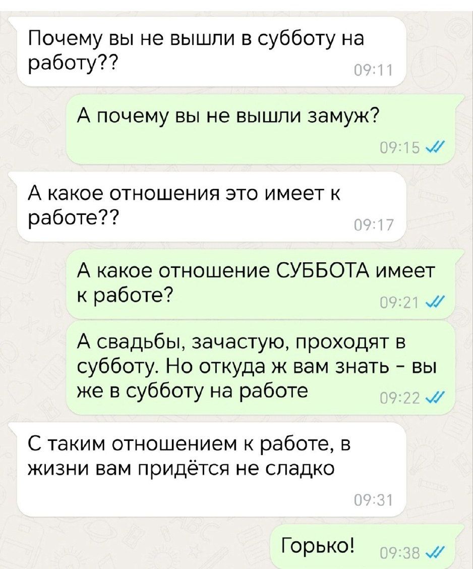 Почему вы не вышли в субботу на работу А почему вы не вышли замуж А какое отношения это имеет к работе А какое отношение СУББОТА имеет к работе м А свадьбы зачастую проходят в субботу Но откуда ж вам знать вы же в субботу на работе М С таким отношением к работе в жизни вам придётся не сладко Горько м