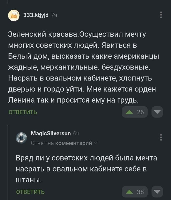 зззкуу Зеленский красаваОсуществил мечту многих советских людей Явиться в Белый дом высказать какие американцы жадные меркантильные бездуховные Насрать в овальном кабинете хлопнуть дверью и гордо уйти Мне кажется орден Ленина так и просится ему на грудь ОТВЕТИТЬ 26 М Р Масс5Иуегзит комментарий У Вряд ли у советских людей была мечта насрать в овальном кабинете себе в штаны ОТВЕТИТЬ 38 У