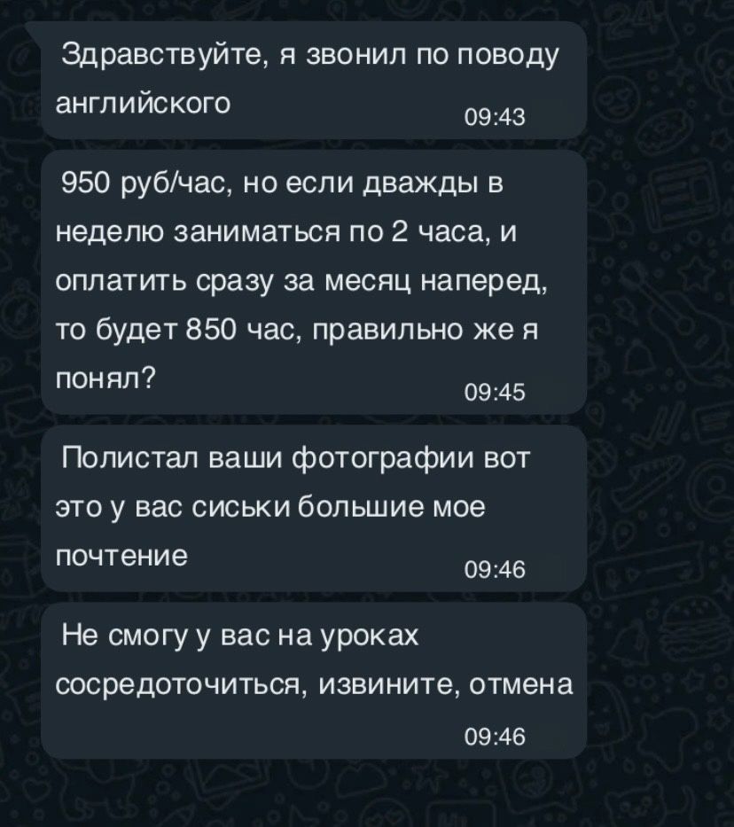 Здравствуйте я звонил по поводу английского 0943 950 рубчас но если дважды в неделю заниматься по 2 часа и оплатить сразу за месяц наперед то будет 850 час правильно же я понял 0945 Полистал ваши фотографии вот это у вас сиськи большие мое почтение 0946 Не смогу у вас на уроках сосредоточиться извините отмена 0946
