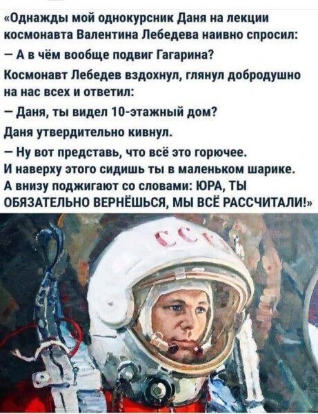 Однажды мой однокурсник Даня на лекции космонавта Валентина Лебедева наивно спросил Авчём вообще подвиг Гагарина Космонавт Лебедев вздохнул глянул добродушно на нас всех и ответил Даня ты видел 10 этажный дом Даня утвердительно кивнул Ну вот представь что всё это горючее И наверху этого сидишь ты в маленьком шарике А внизу поджигают со словами ЮРА ТЫ ОБЯЗАТЕЛЬНО ВЕРНЁШЬСЯ МЫ ВСЁ РАССЧИТАЛИ у